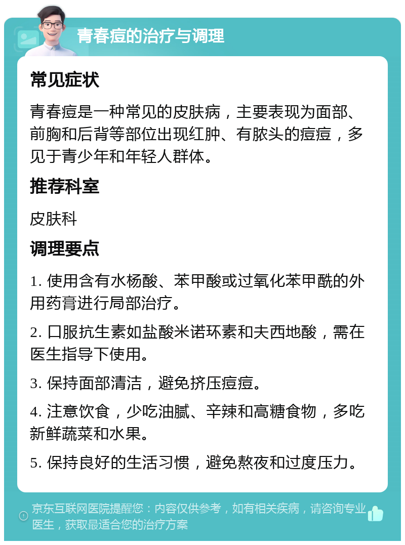 青春痘的治疗与调理 常见症状 青春痘是一种常见的皮肤病，主要表现为面部、前胸和后背等部位出现红肿、有脓头的痘痘，多见于青少年和年轻人群体。 推荐科室 皮肤科 调理要点 1. 使用含有水杨酸、苯甲酸或过氧化苯甲酰的外用药膏进行局部治疗。 2. 口服抗生素如盐酸米诺环素和夫西地酸，需在医生指导下使用。 3. 保持面部清洁，避免挤压痘痘。 4. 注意饮食，少吃油腻、辛辣和高糖食物，多吃新鲜蔬菜和水果。 5. 保持良好的生活习惯，避免熬夜和过度压力。