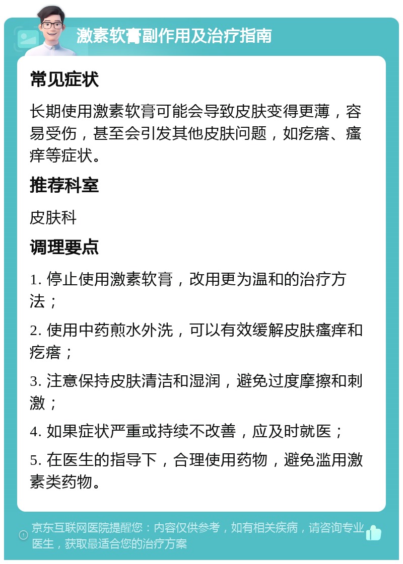 激素软膏副作用及治疗指南 常见症状 长期使用激素软膏可能会导致皮肤变得更薄，容易受伤，甚至会引发其他皮肤问题，如疙瘩、瘙痒等症状。 推荐科室 皮肤科 调理要点 1. 停止使用激素软膏，改用更为温和的治疗方法； 2. 使用中药煎水外洗，可以有效缓解皮肤瘙痒和疙瘩； 3. 注意保持皮肤清洁和湿润，避免过度摩擦和刺激； 4. 如果症状严重或持续不改善，应及时就医； 5. 在医生的指导下，合理使用药物，避免滥用激素类药物。