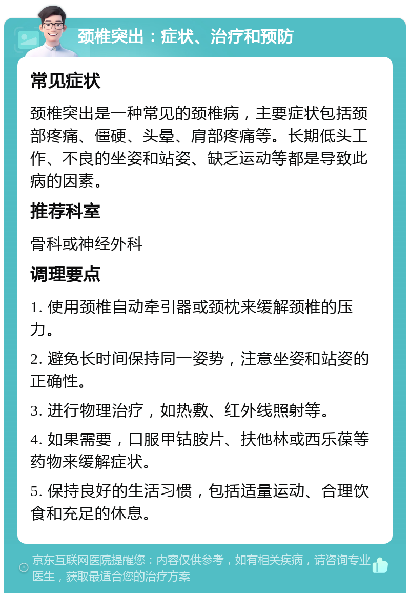 颈椎突出：症状、治疗和预防 常见症状 颈椎突出是一种常见的颈椎病，主要症状包括颈部疼痛、僵硬、头晕、肩部疼痛等。长期低头工作、不良的坐姿和站姿、缺乏运动等都是导致此病的因素。 推荐科室 骨科或神经外科 调理要点 1. 使用颈椎自动牵引器或颈枕来缓解颈椎的压力。 2. 避免长时间保持同一姿势，注意坐姿和站姿的正确性。 3. 进行物理治疗，如热敷、红外线照射等。 4. 如果需要，口服甲钴胺片、扶他林或西乐葆等药物来缓解症状。 5. 保持良好的生活习惯，包括适量运动、合理饮食和充足的休息。