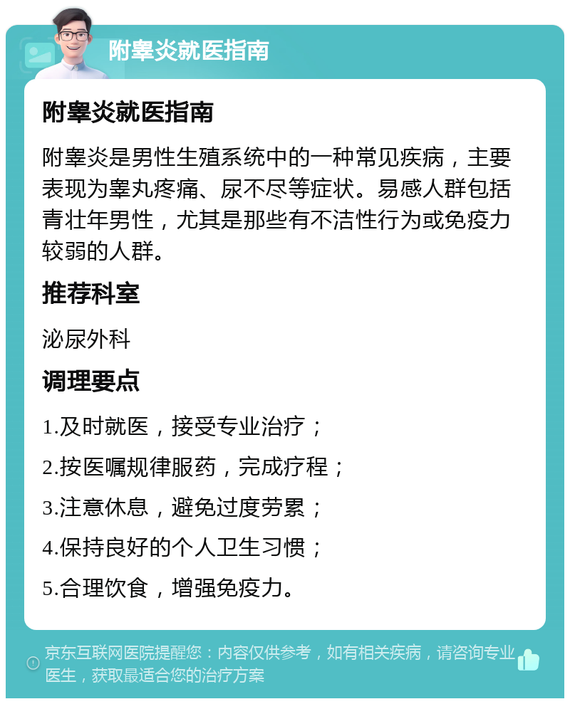 附睾炎就医指南 附睾炎就医指南 附睾炎是男性生殖系统中的一种常见疾病，主要表现为睾丸疼痛、尿不尽等症状。易感人群包括青壮年男性，尤其是那些有不洁性行为或免疫力较弱的人群。 推荐科室 泌尿外科 调理要点 1.及时就医，接受专业治疗； 2.按医嘱规律服药，完成疗程； 3.注意休息，避免过度劳累； 4.保持良好的个人卫生习惯； 5.合理饮食，增强免疫力。