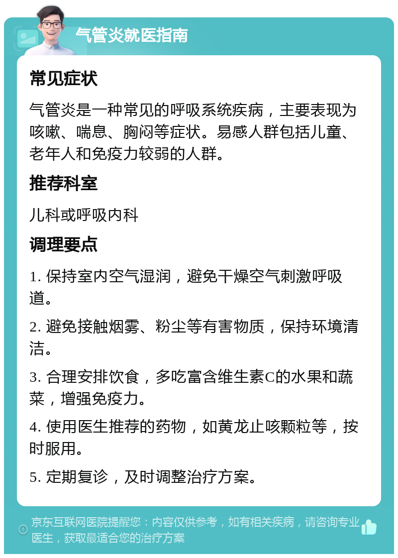 气管炎就医指南 常见症状 气管炎是一种常见的呼吸系统疾病，主要表现为咳嗽、喘息、胸闷等症状。易感人群包括儿童、老年人和免疫力较弱的人群。 推荐科室 儿科或呼吸内科 调理要点 1. 保持室内空气湿润，避免干燥空气刺激呼吸道。 2. 避免接触烟雾、粉尘等有害物质，保持环境清洁。 3. 合理安排饮食，多吃富含维生素C的水果和蔬菜，增强免疫力。 4. 使用医生推荐的药物，如黄龙止咳颗粒等，按时服用。 5. 定期复诊，及时调整治疗方案。