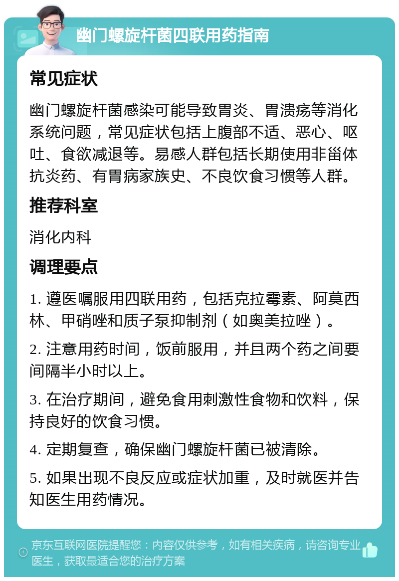 幽门螺旋杆菌四联用药指南 常见症状 幽门螺旋杆菌感染可能导致胃炎、胃溃疡等消化系统问题，常见症状包括上腹部不适、恶心、呕吐、食欲减退等。易感人群包括长期使用非甾体抗炎药、有胃病家族史、不良饮食习惯等人群。 推荐科室 消化内科 调理要点 1. 遵医嘱服用四联用药，包括克拉霉素、阿莫西林、甲硝唑和质子泵抑制剂（如奥美拉唑）。 2. 注意用药时间，饭前服用，并且两个药之间要间隔半小时以上。 3. 在治疗期间，避免食用刺激性食物和饮料，保持良好的饮食习惯。 4. 定期复查，确保幽门螺旋杆菌已被清除。 5. 如果出现不良反应或症状加重，及时就医并告知医生用药情况。