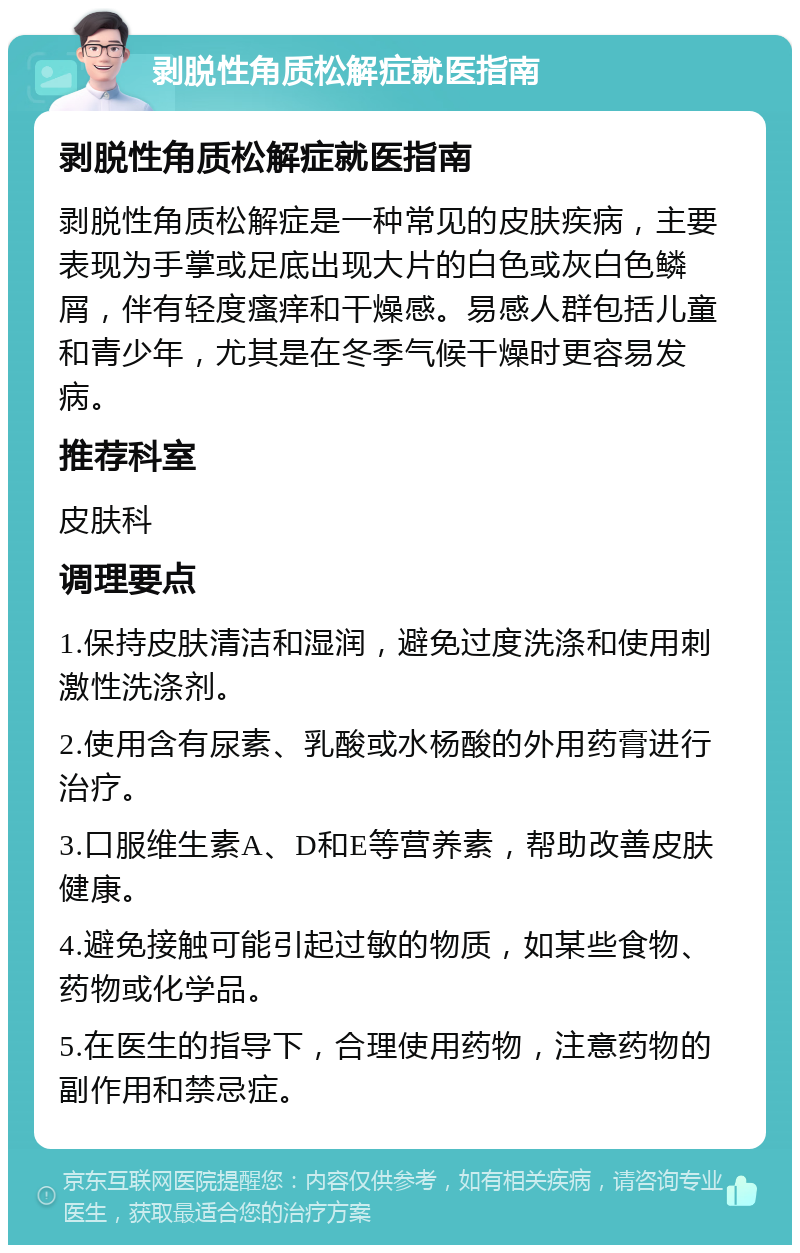 剥脱性角质松解症就医指南 剥脱性角质松解症就医指南 剥脱性角质松解症是一种常见的皮肤疾病，主要表现为手掌或足底出现大片的白色或灰白色鳞屑，伴有轻度瘙痒和干燥感。易感人群包括儿童和青少年，尤其是在冬季气候干燥时更容易发病。 推荐科室 皮肤科 调理要点 1.保持皮肤清洁和湿润，避免过度洗涤和使用刺激性洗涤剂。 2.使用含有尿素、乳酸或水杨酸的外用药膏进行治疗。 3.口服维生素A、D和E等营养素，帮助改善皮肤健康。 4.避免接触可能引起过敏的物质，如某些食物、药物或化学品。 5.在医生的指导下，合理使用药物，注意药物的副作用和禁忌症。