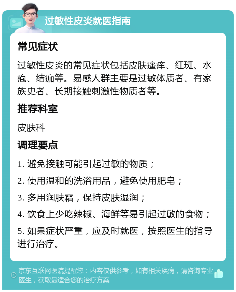 过敏性皮炎就医指南 常见症状 过敏性皮炎的常见症状包括皮肤瘙痒、红斑、水疱、结痂等。易感人群主要是过敏体质者、有家族史者、长期接触刺激性物质者等。 推荐科室 皮肤科 调理要点 1. 避免接触可能引起过敏的物质； 2. 使用温和的洗浴用品，避免使用肥皂； 3. 多用润肤霜，保持皮肤湿润； 4. 饮食上少吃辣椒、海鲜等易引起过敏的食物； 5. 如果症状严重，应及时就医，按照医生的指导进行治疗。