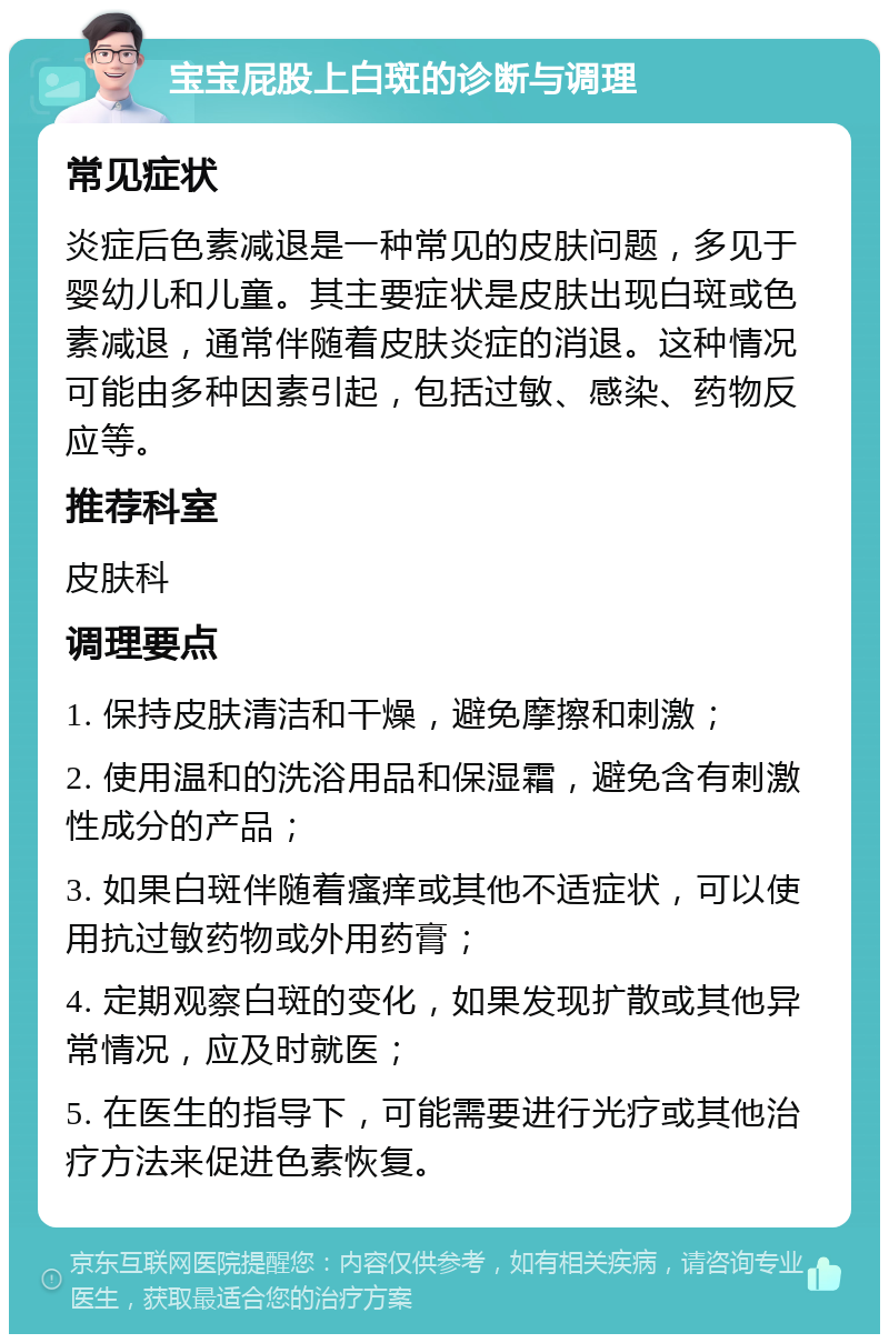 宝宝屁股上白斑的诊断与调理 常见症状 炎症后色素减退是一种常见的皮肤问题，多见于婴幼儿和儿童。其主要症状是皮肤出现白斑或色素减退，通常伴随着皮肤炎症的消退。这种情况可能由多种因素引起，包括过敏、感染、药物反应等。 推荐科室 皮肤科 调理要点 1. 保持皮肤清洁和干燥，避免摩擦和刺激； 2. 使用温和的洗浴用品和保湿霜，避免含有刺激性成分的产品； 3. 如果白斑伴随着瘙痒或其他不适症状，可以使用抗过敏药物或外用药膏； 4. 定期观察白斑的变化，如果发现扩散或其他异常情况，应及时就医； 5. 在医生的指导下，可能需要进行光疗或其他治疗方法来促进色素恢复。