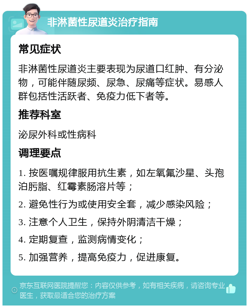 非淋菌性尿道炎治疗指南 常见症状 非淋菌性尿道炎主要表现为尿道口红肿、有分泌物，可能伴随尿频、尿急、尿痛等症状。易感人群包括性活跃者、免疫力低下者等。 推荐科室 泌尿外科或性病科 调理要点 1. 按医嘱规律服用抗生素，如左氧氟沙星、头孢泊肟脂、红霉素肠溶片等； 2. 避免性行为或使用安全套，减少感染风险； 3. 注意个人卫生，保持外阴清洁干燥； 4. 定期复查，监测病情变化； 5. 加强营养，提高免疫力，促进康复。