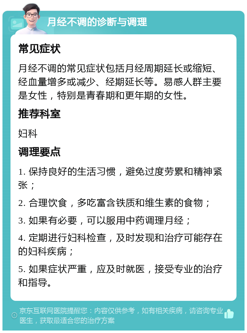 月经不调的诊断与调理 常见症状 月经不调的常见症状包括月经周期延长或缩短、经血量增多或减少、经期延长等。易感人群主要是女性，特别是青春期和更年期的女性。 推荐科室 妇科 调理要点 1. 保持良好的生活习惯，避免过度劳累和精神紧张； 2. 合理饮食，多吃富含铁质和维生素的食物； 3. 如果有必要，可以服用中药调理月经； 4. 定期进行妇科检查，及时发现和治疗可能存在的妇科疾病； 5. 如果症状严重，应及时就医，接受专业的治疗和指导。