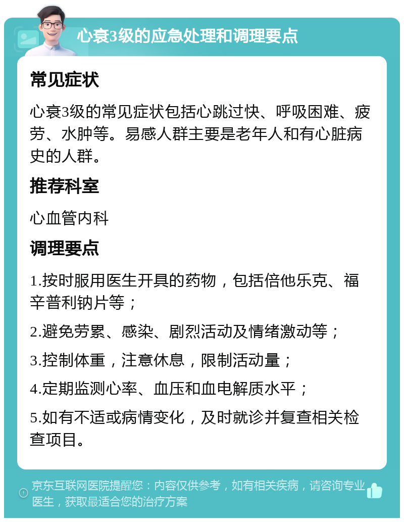 心衰3级的应急处理和调理要点 常见症状 心衰3级的常见症状包括心跳过快、呼吸困难、疲劳、水肿等。易感人群主要是老年人和有心脏病史的人群。 推荐科室 心血管内科 调理要点 1.按时服用医生开具的药物，包括倍他乐克、福辛普利钠片等； 2.避免劳累、感染、剧烈活动及情绪激动等； 3.控制体重，注意休息，限制活动量； 4.定期监测心率、血压和血电解质水平； 5.如有不适或病情变化，及时就诊并复查相关检查项目。