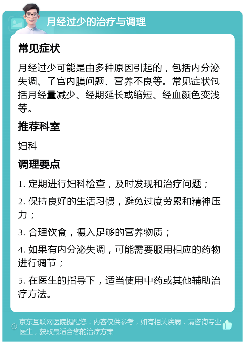 月经过少的治疗与调理 常见症状 月经过少可能是由多种原因引起的，包括内分泌失调、子宫内膜问题、营养不良等。常见症状包括月经量减少、经期延长或缩短、经血颜色变浅等。 推荐科室 妇科 调理要点 1. 定期进行妇科检查，及时发现和治疗问题； 2. 保持良好的生活习惯，避免过度劳累和精神压力； 3. 合理饮食，摄入足够的营养物质； 4. 如果有内分泌失调，可能需要服用相应的药物进行调节； 5. 在医生的指导下，适当使用中药或其他辅助治疗方法。