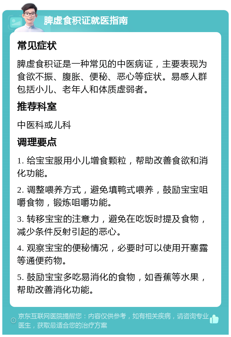 脾虚食积证就医指南 常见症状 脾虚食积证是一种常见的中医病证，主要表现为食欲不振、腹胀、便秘、恶心等症状。易感人群包括小儿、老年人和体质虚弱者。 推荐科室 中医科或儿科 调理要点 1. 给宝宝服用小儿增食颗粒，帮助改善食欲和消化功能。 2. 调整喂养方式，避免填鸭式喂养，鼓励宝宝咀嚼食物，锻炼咀嚼功能。 3. 转移宝宝的注意力，避免在吃饭时提及食物，减少条件反射引起的恶心。 4. 观察宝宝的便秘情况，必要时可以使用开塞露等通便药物。 5. 鼓励宝宝多吃易消化的食物，如香蕉等水果，帮助改善消化功能。