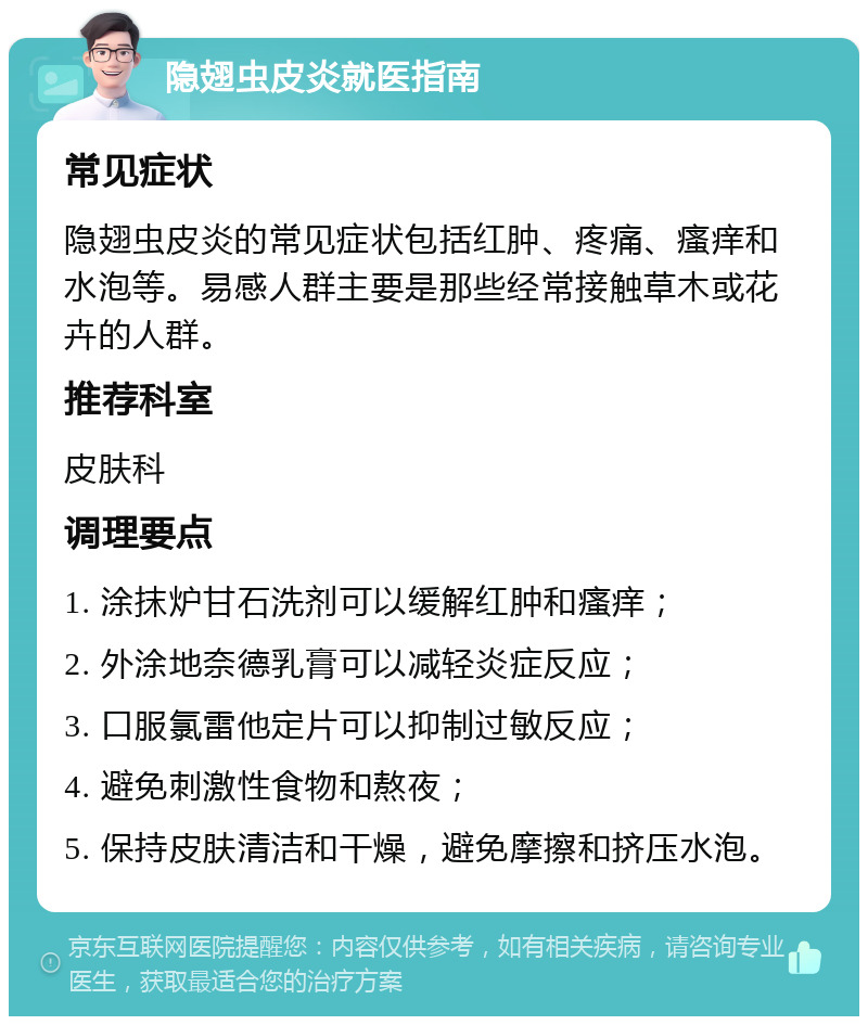 隐翅虫皮炎就医指南 常见症状 隐翅虫皮炎的常见症状包括红肿、疼痛、瘙痒和水泡等。易感人群主要是那些经常接触草木或花卉的人群。 推荐科室 皮肤科 调理要点 1. 涂抹炉甘石洗剂可以缓解红肿和瘙痒； 2. 外涂地奈德乳膏可以减轻炎症反应； 3. 口服氯雷他定片可以抑制过敏反应； 4. 避免刺激性食物和熬夜； 5. 保持皮肤清洁和干燥，避免摩擦和挤压水泡。