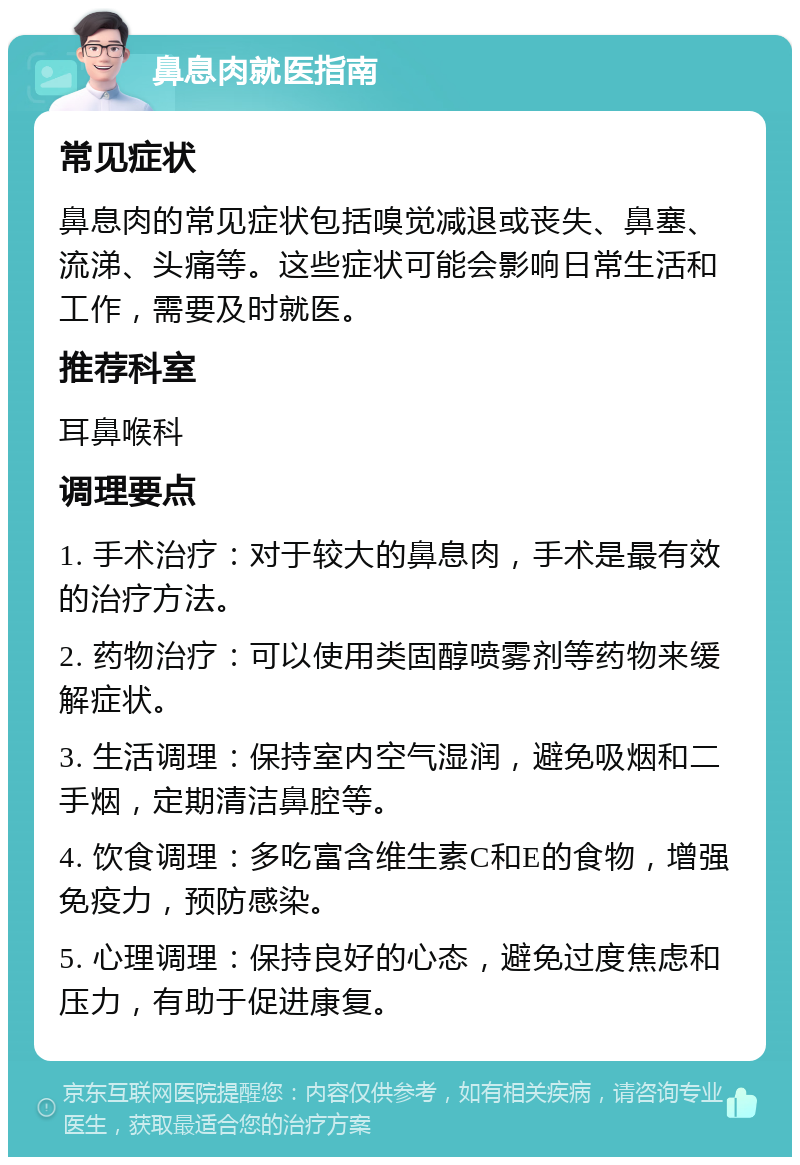 鼻息肉就医指南 常见症状 鼻息肉的常见症状包括嗅觉减退或丧失、鼻塞、流涕、头痛等。这些症状可能会影响日常生活和工作，需要及时就医。 推荐科室 耳鼻喉科 调理要点 1. 手术治疗：对于较大的鼻息肉，手术是最有效的治疗方法。 2. 药物治疗：可以使用类固醇喷雾剂等药物来缓解症状。 3. 生活调理：保持室内空气湿润，避免吸烟和二手烟，定期清洁鼻腔等。 4. 饮食调理：多吃富含维生素C和E的食物，增强免疫力，预防感染。 5. 心理调理：保持良好的心态，避免过度焦虑和压力，有助于促进康复。