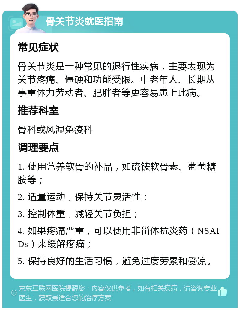 骨关节炎就医指南 常见症状 骨关节炎是一种常见的退行性疾病，主要表现为关节疼痛、僵硬和功能受限。中老年人、长期从事重体力劳动者、肥胖者等更容易患上此病。 推荐科室 骨科或风湿免疫科 调理要点 1. 使用营养软骨的补品，如硫铵软骨素、葡萄糖胺等； 2. 适量运动，保持关节灵活性； 3. 控制体重，减轻关节负担； 4. 如果疼痛严重，可以使用非甾体抗炎药（NSAIDs）来缓解疼痛； 5. 保持良好的生活习惯，避免过度劳累和受凉。