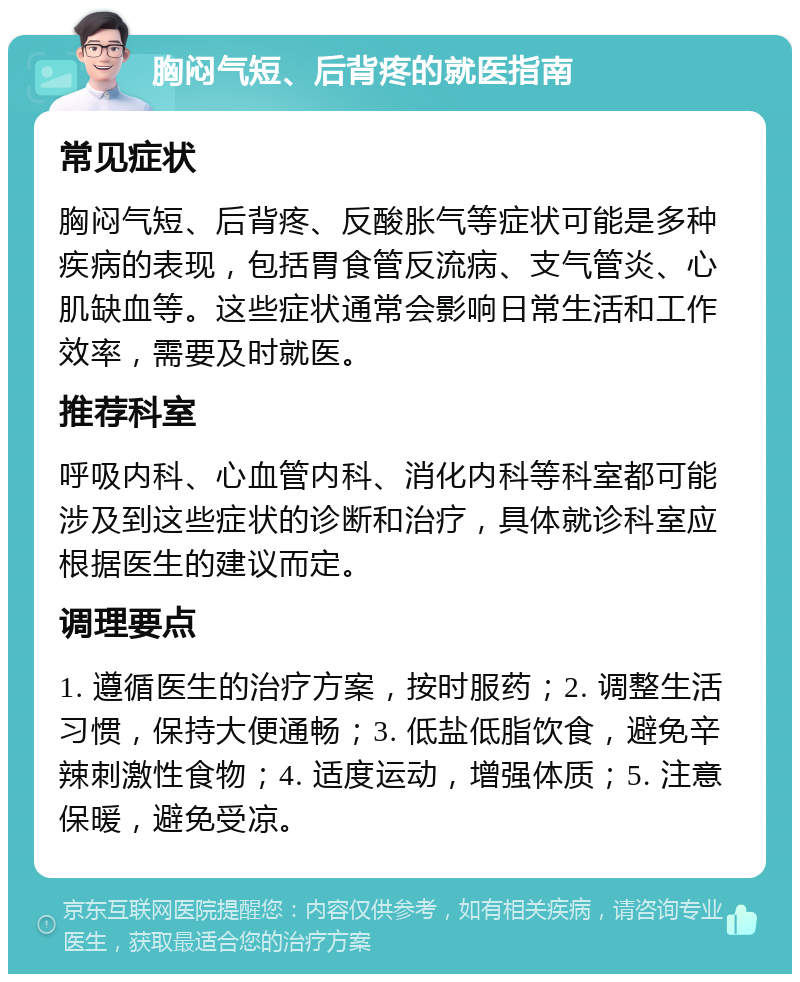 胸闷气短、后背疼的就医指南 常见症状 胸闷气短、后背疼、反酸胀气等症状可能是多种疾病的表现，包括胃食管反流病、支气管炎、心肌缺血等。这些症状通常会影响日常生活和工作效率，需要及时就医。 推荐科室 呼吸内科、心血管内科、消化内科等科室都可能涉及到这些症状的诊断和治疗，具体就诊科室应根据医生的建议而定。 调理要点 1. 遵循医生的治疗方案，按时服药；2. 调整生活习惯，保持大便通畅；3. 低盐低脂饮食，避免辛辣刺激性食物；4. 适度运动，增强体质；5. 注意保暖，避免受凉。