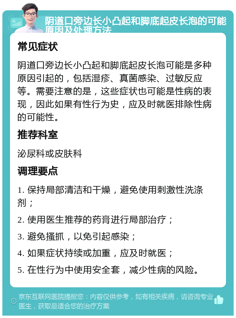 阴道口旁边长小凸起和脚底起皮长泡的可能原因及处理方法 常见症状 阴道口旁边长小凸起和脚底起皮长泡可能是多种原因引起的，包括湿疹、真菌感染、过敏反应等。需要注意的是，这些症状也可能是性病的表现，因此如果有性行为史，应及时就医排除性病的可能性。 推荐科室 泌尿科或皮肤科 调理要点 1. 保持局部清洁和干燥，避免使用刺激性洗涤剂； 2. 使用医生推荐的药膏进行局部治疗； 3. 避免搔抓，以免引起感染； 4. 如果症状持续或加重，应及时就医； 5. 在性行为中使用安全套，减少性病的风险。