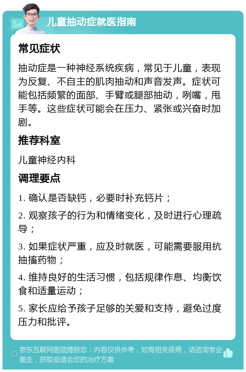 儿童抽动症就医指南 常见症状 抽动症是一种神经系统疾病，常见于儿童，表现为反复、不自主的肌肉抽动和声音发声。症状可能包括频繁的面部、手臂或腿部抽动，咧嘴，甩手等。这些症状可能会在压力、紧张或兴奋时加剧。 推荐科室 儿童神经内科 调理要点 1. 确认是否缺钙，必要时补充钙片； 2. 观察孩子的行为和情绪变化，及时进行心理疏导； 3. 如果症状严重，应及时就医，可能需要服用抗抽搐药物； 4. 维持良好的生活习惯，包括规律作息、均衡饮食和适量运动； 5. 家长应给予孩子足够的关爱和支持，避免过度压力和批评。