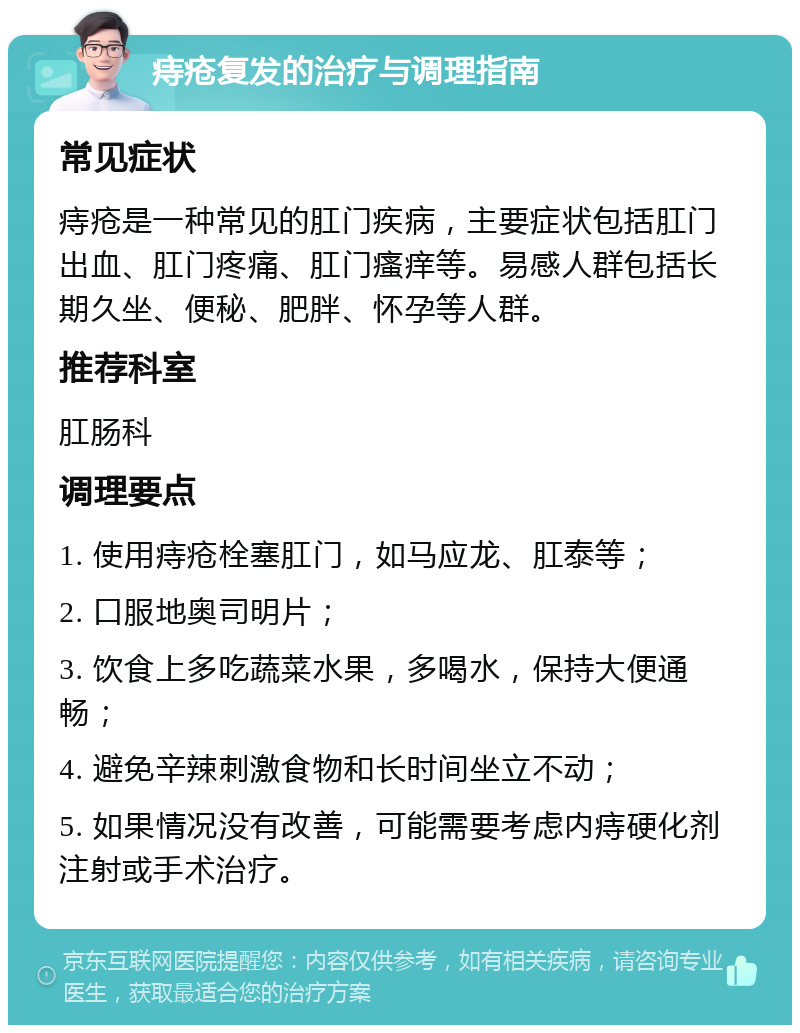 痔疮复发的治疗与调理指南 常见症状 痔疮是一种常见的肛门疾病，主要症状包括肛门出血、肛门疼痛、肛门瘙痒等。易感人群包括长期久坐、便秘、肥胖、怀孕等人群。 推荐科室 肛肠科 调理要点 1. 使用痔疮栓塞肛门，如马应龙、肛泰等； 2. 口服地奥司明片； 3. 饮食上多吃蔬菜水果，多喝水，保持大便通畅； 4. 避免辛辣刺激食物和长时间坐立不动； 5. 如果情况没有改善，可能需要考虑内痔硬化剂注射或手术治疗。