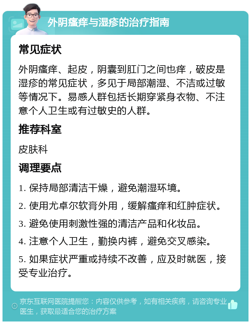 外阴瘙痒与湿疹的治疗指南 常见症状 外阴瘙痒、起皮，阴囊到肛门之间也痒，破皮是湿疹的常见症状，多见于局部潮湿、不洁或过敏等情况下。易感人群包括长期穿紧身衣物、不注意个人卫生或有过敏史的人群。 推荐科室 皮肤科 调理要点 1. 保持局部清洁干燥，避免潮湿环境。 2. 使用尤卓尔软膏外用，缓解瘙痒和红肿症状。 3. 避免使用刺激性强的清洁产品和化妆品。 4. 注意个人卫生，勤换内裤，避免交叉感染。 5. 如果症状严重或持续不改善，应及时就医，接受专业治疗。