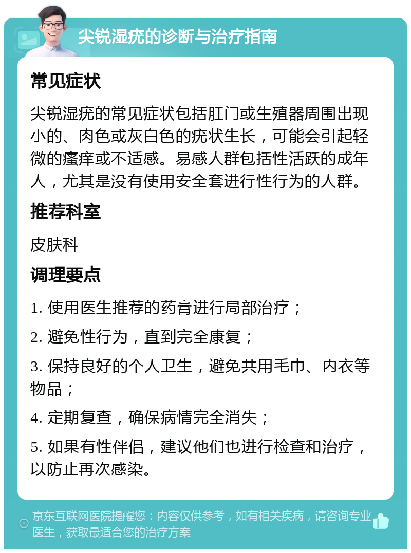 尖锐湿疣的诊断与治疗指南 常见症状 尖锐湿疣的常见症状包括肛门或生殖器周围出现小的、肉色或灰白色的疣状生长，可能会引起轻微的瘙痒或不适感。易感人群包括性活跃的成年人，尤其是没有使用安全套进行性行为的人群。 推荐科室 皮肤科 调理要点 1. 使用医生推荐的药膏进行局部治疗； 2. 避免性行为，直到完全康复； 3. 保持良好的个人卫生，避免共用毛巾、内衣等物品； 4. 定期复查，确保病情完全消失； 5. 如果有性伴侣，建议他们也进行检查和治疗，以防止再次感染。