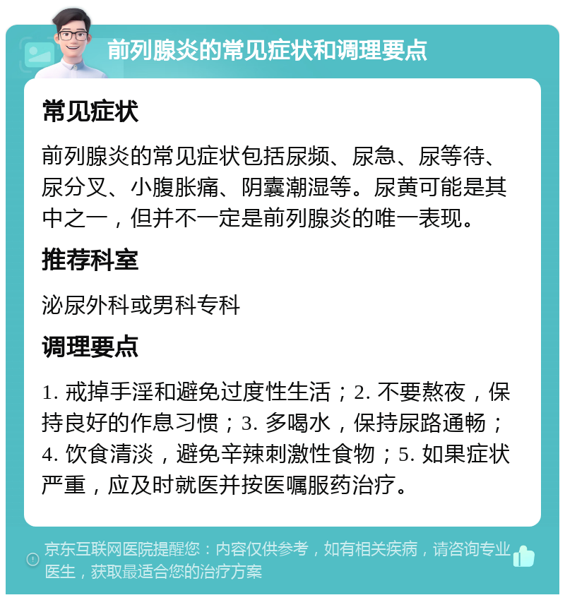 前列腺炎的常见症状和调理要点 常见症状 前列腺炎的常见症状包括尿频、尿急、尿等待、尿分叉、小腹胀痛、阴囊潮湿等。尿黄可能是其中之一，但并不一定是前列腺炎的唯一表现。 推荐科室 泌尿外科或男科专科 调理要点 1. 戒掉手淫和避免过度性生活；2. 不要熬夜，保持良好的作息习惯；3. 多喝水，保持尿路通畅；4. 饮食清淡，避免辛辣刺激性食物；5. 如果症状严重，应及时就医并按医嘱服药治疗。