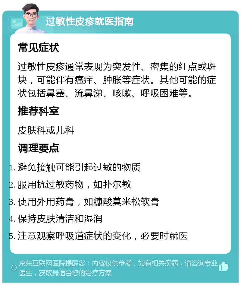 过敏性皮疹就医指南 常见症状 过敏性皮疹通常表现为突发性、密集的红点或斑块，可能伴有瘙痒、肿胀等症状。其他可能的症状包括鼻塞、流鼻涕、咳嗽、呼吸困难等。 推荐科室 皮肤科或儿科 调理要点 避免接触可能引起过敏的物质 服用抗过敏药物，如扑尔敏 使用外用药膏，如糠酸莫米松软膏 保持皮肤清洁和湿润 注意观察呼吸道症状的变化，必要时就医