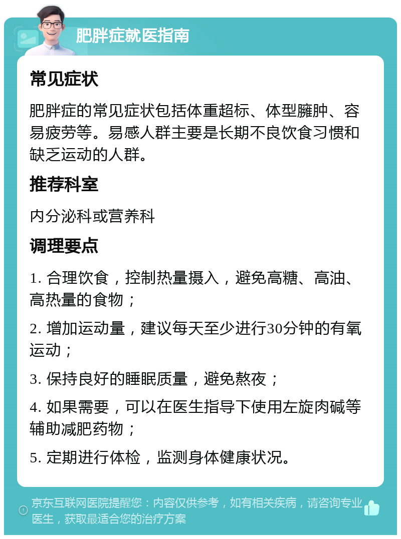 肥胖症就医指南 常见症状 肥胖症的常见症状包括体重超标、体型臃肿、容易疲劳等。易感人群主要是长期不良饮食习惯和缺乏运动的人群。 推荐科室 内分泌科或营养科 调理要点 1. 合理饮食，控制热量摄入，避免高糖、高油、高热量的食物； 2. 增加运动量，建议每天至少进行30分钟的有氧运动； 3. 保持良好的睡眠质量，避免熬夜； 4. 如果需要，可以在医生指导下使用左旋肉碱等辅助减肥药物； 5. 定期进行体检，监测身体健康状况。