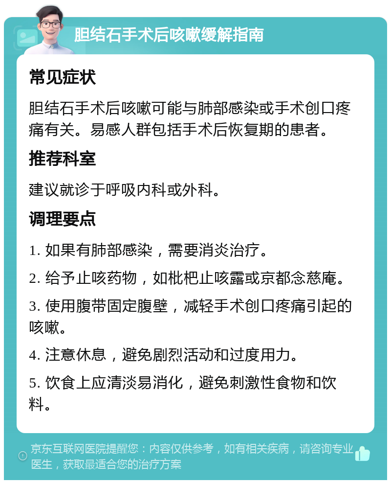 胆结石手术后咳嗽缓解指南 常见症状 胆结石手术后咳嗽可能与肺部感染或手术创口疼痛有关。易感人群包括手术后恢复期的患者。 推荐科室 建议就诊于呼吸内科或外科。 调理要点 1. 如果有肺部感染，需要消炎治疗。 2. 给予止咳药物，如枇杷止咳露或京都念慈庵。 3. 使用腹带固定腹壁，减轻手术创口疼痛引起的咳嗽。 4. 注意休息，避免剧烈活动和过度用力。 5. 饮食上应清淡易消化，避免刺激性食物和饮料。