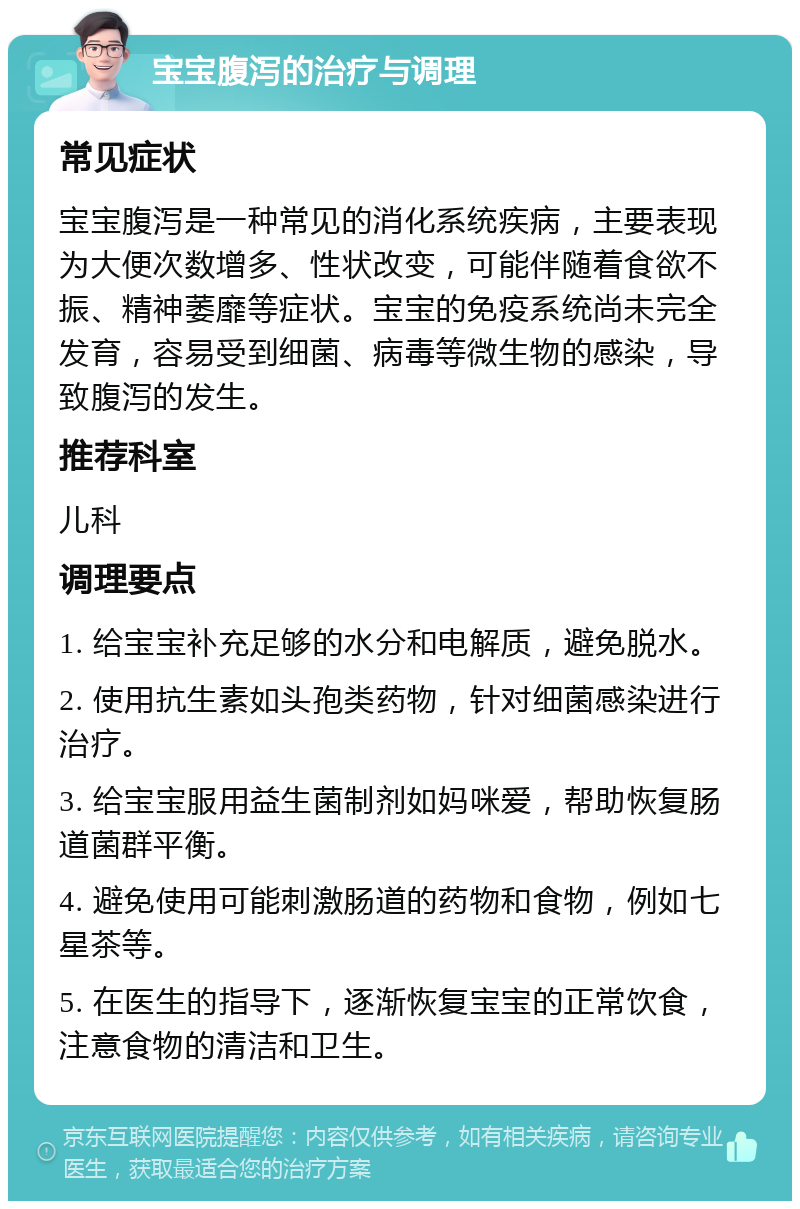 宝宝腹泻的治疗与调理 常见症状 宝宝腹泻是一种常见的消化系统疾病，主要表现为大便次数增多、性状改变，可能伴随着食欲不振、精神萎靡等症状。宝宝的免疫系统尚未完全发育，容易受到细菌、病毒等微生物的感染，导致腹泻的发生。 推荐科室 儿科 调理要点 1. 给宝宝补充足够的水分和电解质，避免脱水。 2. 使用抗生素如头孢类药物，针对细菌感染进行治疗。 3. 给宝宝服用益生菌制剂如妈咪爱，帮助恢复肠道菌群平衡。 4. 避免使用可能刺激肠道的药物和食物，例如七星茶等。 5. 在医生的指导下，逐渐恢复宝宝的正常饮食，注意食物的清洁和卫生。