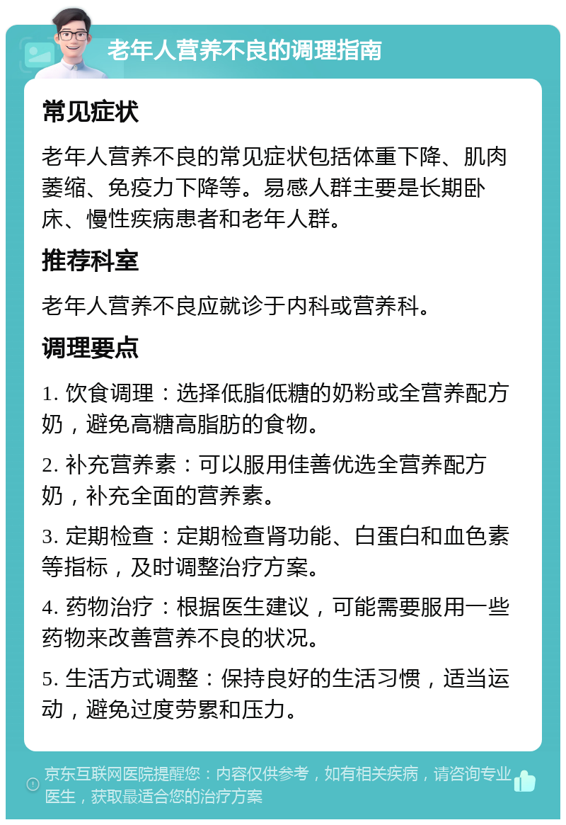 老年人营养不良的调理指南 常见症状 老年人营养不良的常见症状包括体重下降、肌肉萎缩、免疫力下降等。易感人群主要是长期卧床、慢性疾病患者和老年人群。 推荐科室 老年人营养不良应就诊于内科或营养科。 调理要点 1. 饮食调理：选择低脂低糖的奶粉或全营养配方奶，避免高糖高脂肪的食物。 2. 补充营养素：可以服用佳善优选全营养配方奶，补充全面的营养素。 3. 定期检查：定期检查肾功能、白蛋白和血色素等指标，及时调整治疗方案。 4. 药物治疗：根据医生建议，可能需要服用一些药物来改善营养不良的状况。 5. 生活方式调整：保持良好的生活习惯，适当运动，避免过度劳累和压力。