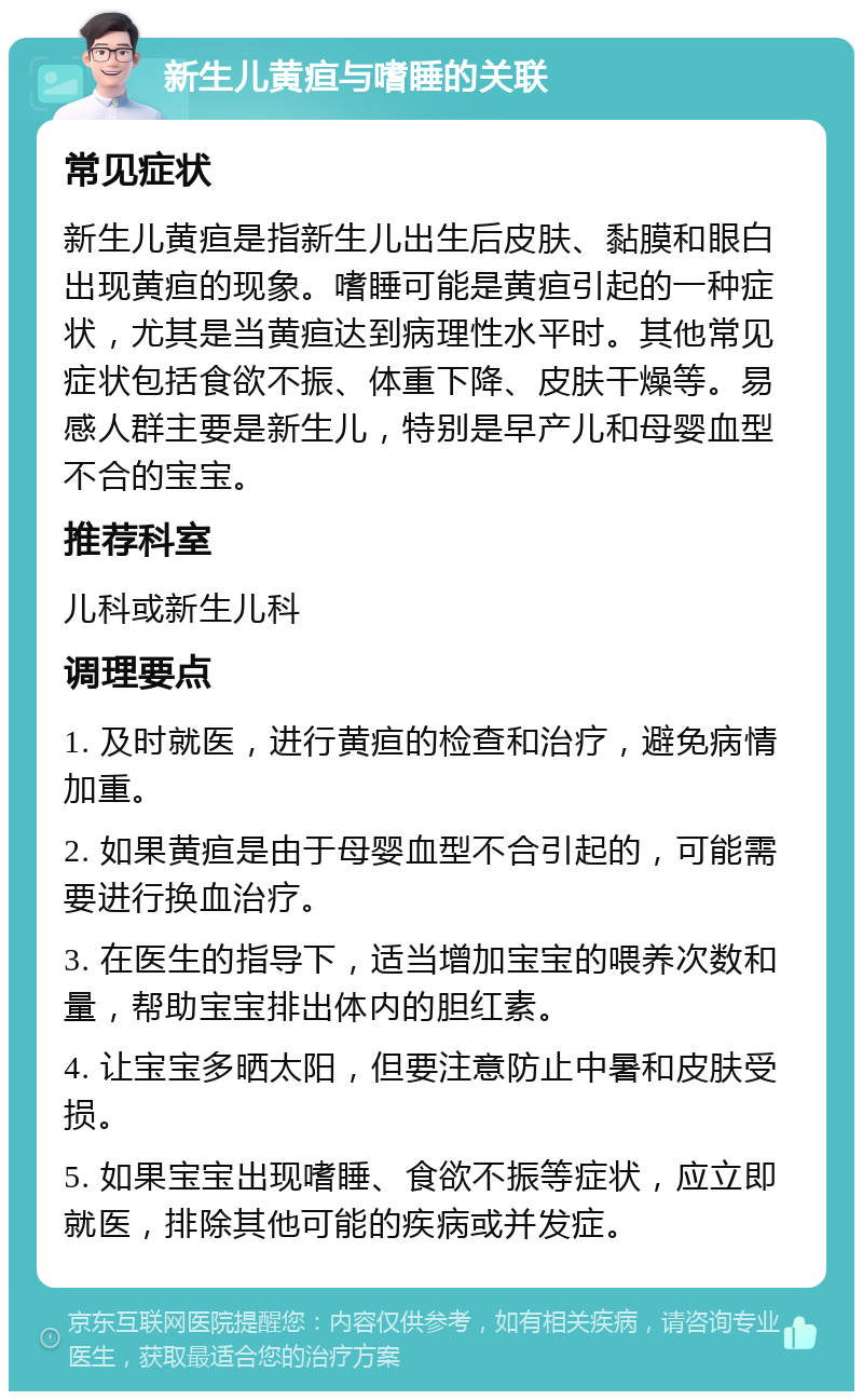 新生儿黄疸与嗜睡的关联 常见症状 新生儿黄疸是指新生儿出生后皮肤、黏膜和眼白出现黄疸的现象。嗜睡可能是黄疸引起的一种症状，尤其是当黄疸达到病理性水平时。其他常见症状包括食欲不振、体重下降、皮肤干燥等。易感人群主要是新生儿，特别是早产儿和母婴血型不合的宝宝。 推荐科室 儿科或新生儿科 调理要点 1. 及时就医，进行黄疸的检查和治疗，避免病情加重。 2. 如果黄疸是由于母婴血型不合引起的，可能需要进行换血治疗。 3. 在医生的指导下，适当增加宝宝的喂养次数和量，帮助宝宝排出体内的胆红素。 4. 让宝宝多晒太阳，但要注意防止中暑和皮肤受损。 5. 如果宝宝出现嗜睡、食欲不振等症状，应立即就医，排除其他可能的疾病或并发症。