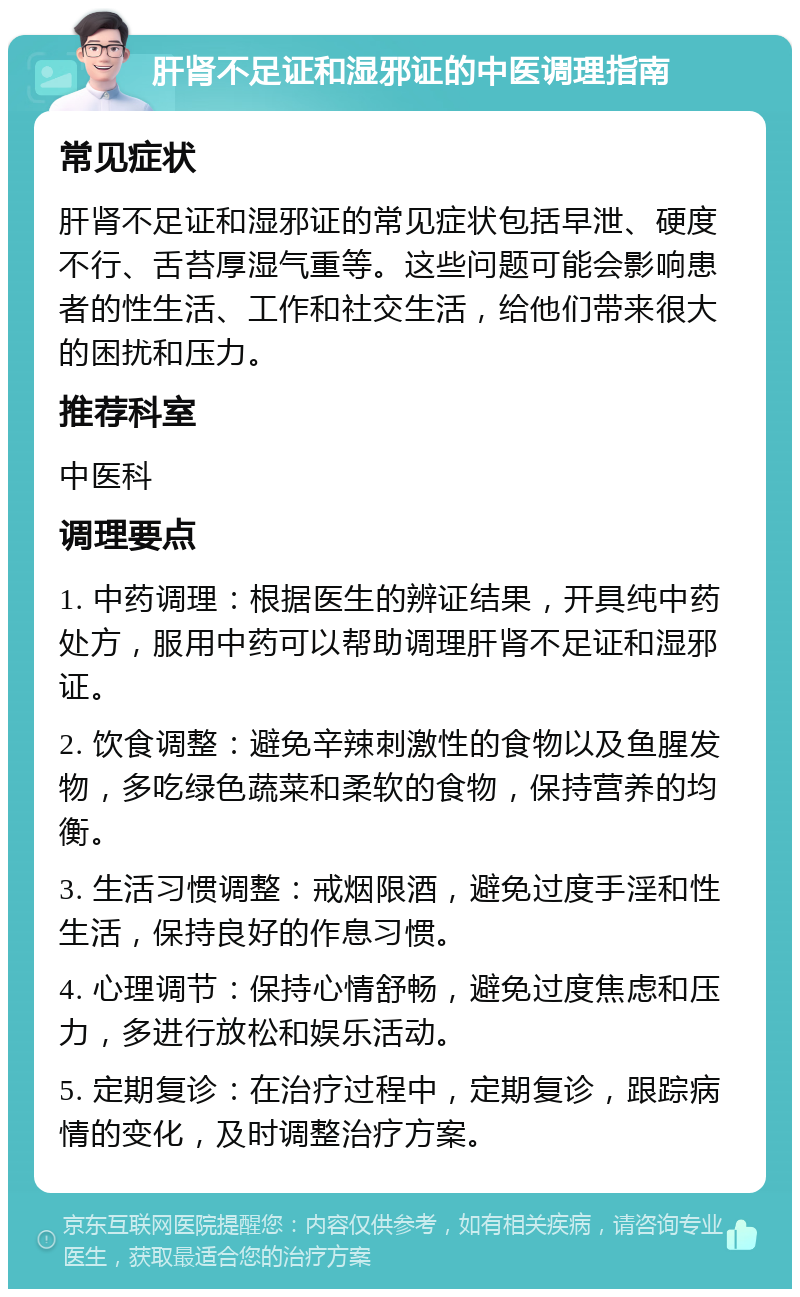 肝肾不足证和湿邪证的中医调理指南 常见症状 肝肾不足证和湿邪证的常见症状包括早泄、硬度不行、舌苔厚湿气重等。这些问题可能会影响患者的性生活、工作和社交生活，给他们带来很大的困扰和压力。 推荐科室 中医科 调理要点 1. 中药调理：根据医生的辨证结果，开具纯中药处方，服用中药可以帮助调理肝肾不足证和湿邪证。 2. 饮食调整：避免辛辣刺激性的食物以及鱼腥发物，多吃绿色蔬菜和柔软的食物，保持营养的均衡。 3. 生活习惯调整：戒烟限酒，避免过度手淫和性生活，保持良好的作息习惯。 4. 心理调节：保持心情舒畅，避免过度焦虑和压力，多进行放松和娱乐活动。 5. 定期复诊：在治疗过程中，定期复诊，跟踪病情的变化，及时调整治疗方案。