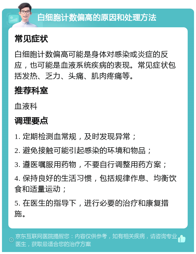 白细胞计数偏高的原因和处理方法 常见症状 白细胞计数偏高可能是身体对感染或炎症的反应，也可能是血液系统疾病的表现。常见症状包括发热、乏力、头痛、肌肉疼痛等。 推荐科室 血液科 调理要点 1. 定期检测血常规，及时发现异常； 2. 避免接触可能引起感染的环境和物品； 3. 遵医嘱服用药物，不要自行调整用药方案； 4. 保持良好的生活习惯，包括规律作息、均衡饮食和适量运动； 5. 在医生的指导下，进行必要的治疗和康复措施。