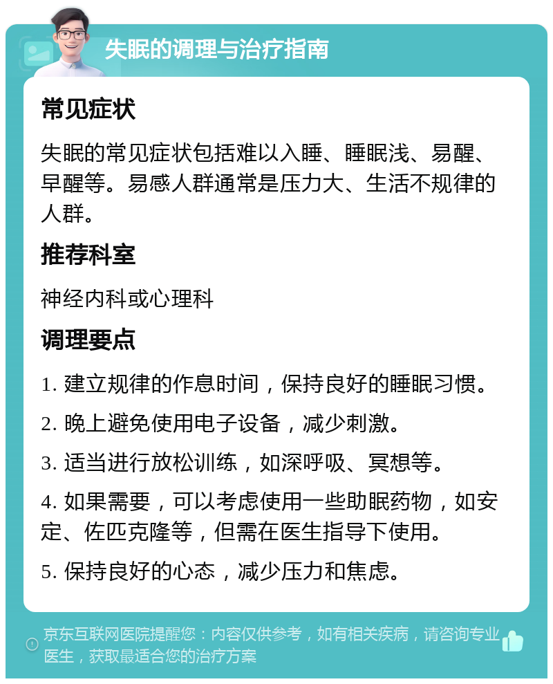 失眠的调理与治疗指南 常见症状 失眠的常见症状包括难以入睡、睡眠浅、易醒、早醒等。易感人群通常是压力大、生活不规律的人群。 推荐科室 神经内科或心理科 调理要点 1. 建立规律的作息时间，保持良好的睡眠习惯。 2. 晚上避免使用电子设备，减少刺激。 3. 适当进行放松训练，如深呼吸、冥想等。 4. 如果需要，可以考虑使用一些助眠药物，如安定、佐匹克隆等，但需在医生指导下使用。 5. 保持良好的心态，减少压力和焦虑。