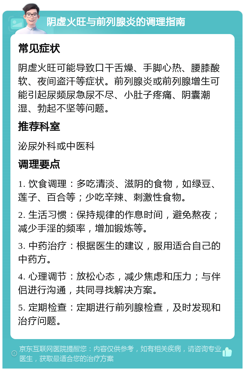 阴虚火旺与前列腺炎的调理指南 常见症状 阴虚火旺可能导致口干舌燥、手脚心热、腰膝酸软、夜间盗汗等症状。前列腺炎或前列腺增生可能引起尿频尿急尿不尽、小肚子疼痛、阴囊潮湿、勃起不坚等问题。 推荐科室 泌尿外科或中医科 调理要点 1. 饮食调理：多吃清淡、滋阴的食物，如绿豆、莲子、百合等；少吃辛辣、刺激性食物。 2. 生活习惯：保持规律的作息时间，避免熬夜；减少手淫的频率，增加锻炼等。 3. 中药治疗：根据医生的建议，服用适合自己的中药方。 4. 心理调节：放松心态，减少焦虑和压力；与伴侣进行沟通，共同寻找解决方案。 5. 定期检查：定期进行前列腺检查，及时发现和治疗问题。