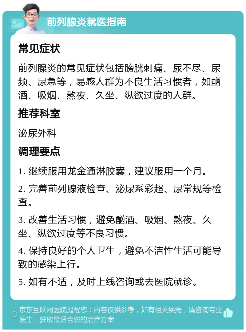 前列腺炎就医指南 常见症状 前列腺炎的常见症状包括膀胱刺痛、尿不尽、尿频、尿急等，易感人群为不良生活习惯者，如酗酒、吸烟、熬夜、久坐、纵欲过度的人群。 推荐科室 泌尿外科 调理要点 1. 继续服用龙金通淋胶囊，建议服用一个月。 2. 完善前列腺液检查、泌尿系彩超、尿常规等检查。 3. 改善生活习惯，避免酗酒、吸烟、熬夜、久坐、纵欲过度等不良习惯。 4. 保持良好的个人卫生，避免不洁性生活可能导致的感染上行。 5. 如有不适，及时上线咨询或去医院就诊。