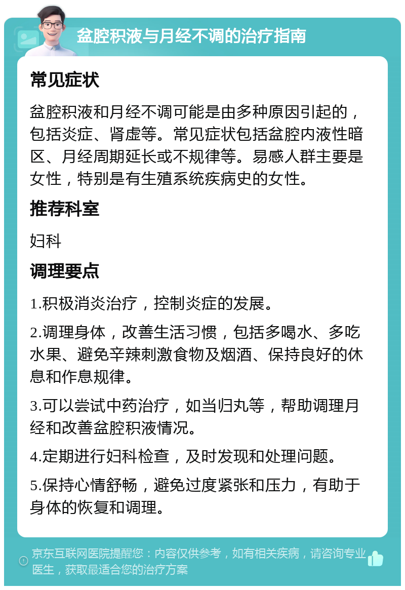 盆腔积液与月经不调的治疗指南 常见症状 盆腔积液和月经不调可能是由多种原因引起的，包括炎症、肾虚等。常见症状包括盆腔内液性暗区、月经周期延长或不规律等。易感人群主要是女性，特别是有生殖系统疾病史的女性。 推荐科室 妇科 调理要点 1.积极消炎治疗，控制炎症的发展。 2.调理身体，改善生活习惯，包括多喝水、多吃水果、避免辛辣刺激食物及烟酒、保持良好的休息和作息规律。 3.可以尝试中药治疗，如当归丸等，帮助调理月经和改善盆腔积液情况。 4.定期进行妇科检查，及时发现和处理问题。 5.保持心情舒畅，避免过度紧张和压力，有助于身体的恢复和调理。