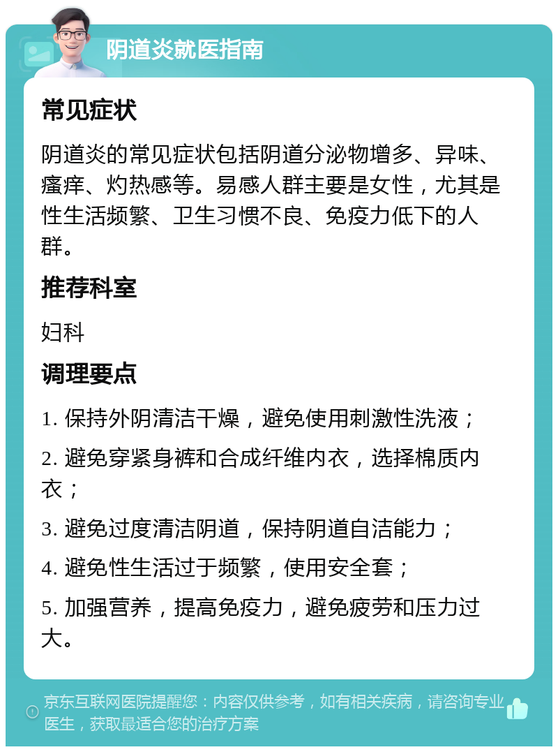 阴道炎就医指南 常见症状 阴道炎的常见症状包括阴道分泌物增多、异味、瘙痒、灼热感等。易感人群主要是女性，尤其是性生活频繁、卫生习惯不良、免疫力低下的人群。 推荐科室 妇科 调理要点 1. 保持外阴清洁干燥，避免使用刺激性洗液； 2. 避免穿紧身裤和合成纤维内衣，选择棉质内衣； 3. 避免过度清洁阴道，保持阴道自洁能力； 4. 避免性生活过于频繁，使用安全套； 5. 加强营养，提高免疫力，避免疲劳和压力过大。