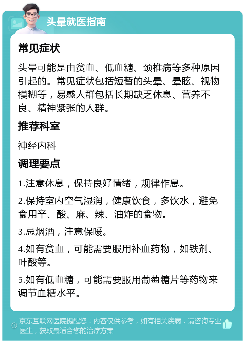 头晕就医指南 常见症状 头晕可能是由贫血、低血糖、颈椎病等多种原因引起的。常见症状包括短暂的头晕、晕眩、视物模糊等，易感人群包括长期缺乏休息、营养不良、精神紧张的人群。 推荐科室 神经内科 调理要点 1.注意休息，保持良好情绪，规律作息。 2.保持室内空气湿润，健康饮食，多饮水，避免食用辛、酸、麻、辣、油炸的食物。 3.忌烟酒，注意保暖。 4.如有贫血，可能需要服用补血药物，如铁剂、叶酸等。 5.如有低血糖，可能需要服用葡萄糖片等药物来调节血糖水平。