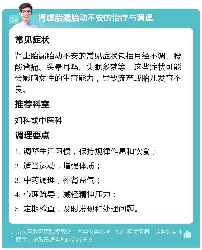 肾虚胎漏胎动不安的治疗与调理 常见症状 肾虚胎漏胎动不安的常见症状包括月经不调、腰酸背痛、头晕耳鸣、失眠多梦等。这些症状可能会影响女性的生育能力，导致流产或胎儿发育不良。 推荐科室 妇科或中医科 调理要点 1. 调整生活习惯，保持规律作息和饮食； 2. 适当运动，增强体质； 3. 中药调理，补肾益气； 4. 心理疏导，减轻精神压力； 5. 定期检查，及时发现和处理问题。