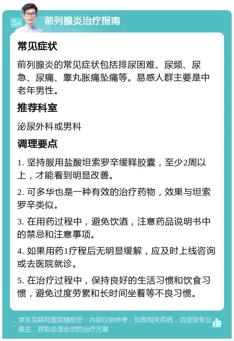 前列腺炎治疗指南 常见症状 前列腺炎的常见症状包括排尿困难、尿频、尿急、尿痛、睾丸胀痛坠痛等。易感人群主要是中老年男性。 推荐科室 泌尿外科或男科 调理要点 1. 坚持服用盐酸坦索罗辛缓释胶囊，至少2周以上，才能看到明显改善。 2. 可多华也是一种有效的治疗药物，效果与坦索罗辛类似。 3. 在用药过程中，避免饮酒，注意药品说明书中的禁忌和注意事项。 4. 如果用药1疗程后无明显缓解，应及时上线咨询或去医院就诊。 5. 在治疗过程中，保持良好的生活习惯和饮食习惯，避免过度劳累和长时间坐着等不良习惯。