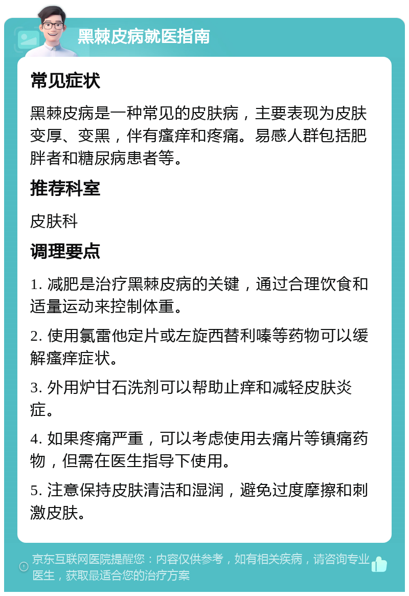 黑棘皮病就医指南 常见症状 黑棘皮病是一种常见的皮肤病，主要表现为皮肤变厚、变黑，伴有瘙痒和疼痛。易感人群包括肥胖者和糖尿病患者等。 推荐科室 皮肤科 调理要点 1. 减肥是治疗黑棘皮病的关键，通过合理饮食和适量运动来控制体重。 2. 使用氯雷他定片或左旋西替利嗪等药物可以缓解瘙痒症状。 3. 外用炉甘石洗剂可以帮助止痒和减轻皮肤炎症。 4. 如果疼痛严重，可以考虑使用去痛片等镇痛药物，但需在医生指导下使用。 5. 注意保持皮肤清洁和湿润，避免过度摩擦和刺激皮肤。