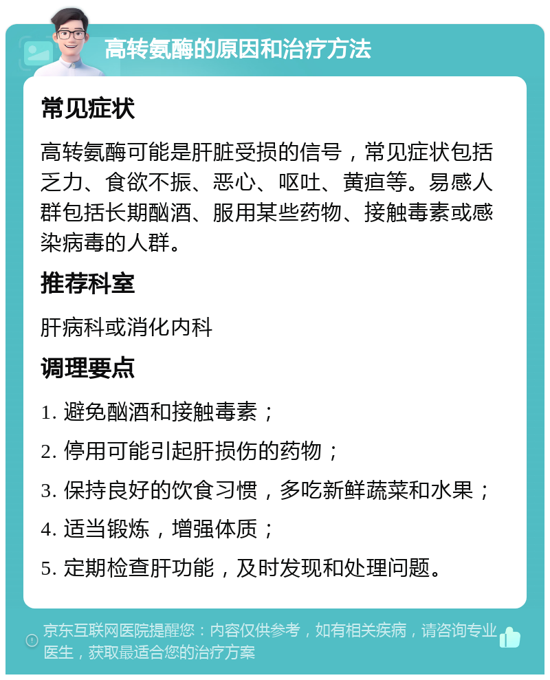 高转氨酶的原因和治疗方法 常见症状 高转氨酶可能是肝脏受损的信号，常见症状包括乏力、食欲不振、恶心、呕吐、黄疸等。易感人群包括长期酗酒、服用某些药物、接触毒素或感染病毒的人群。 推荐科室 肝病科或消化内科 调理要点 1. 避免酗酒和接触毒素； 2. 停用可能引起肝损伤的药物； 3. 保持良好的饮食习惯，多吃新鲜蔬菜和水果； 4. 适当锻炼，增强体质； 5. 定期检查肝功能，及时发现和处理问题。