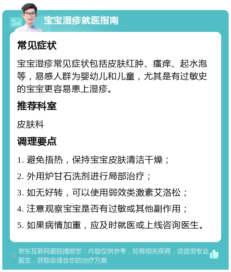 宝宝湿疹就医指南 常见症状 宝宝湿疹常见症状包括皮肤红肿、瘙痒、起水泡等，易感人群为婴幼儿和儿童，尤其是有过敏史的宝宝更容易患上湿疹。 推荐科室 皮肤科 调理要点 1. 避免捂热，保持宝宝皮肤清洁干燥； 2. 外用炉甘石洗剂进行局部治疗； 3. 如无好转，可以使用弱效类激素艾洛松； 4. 注意观察宝宝是否有过敏或其他副作用； 5. 如果病情加重，应及时就医或上线咨询医生。