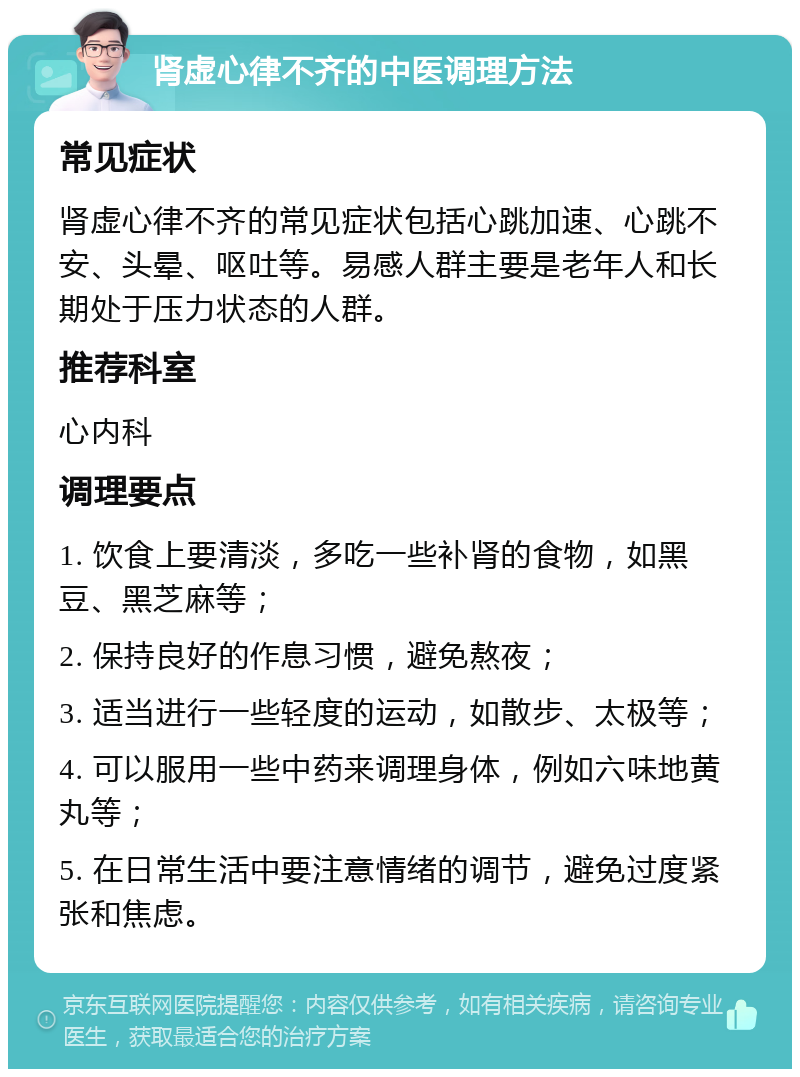 肾虚心律不齐的中医调理方法 常见症状 肾虚心律不齐的常见症状包括心跳加速、心跳不安、头晕、呕吐等。易感人群主要是老年人和长期处于压力状态的人群。 推荐科室 心内科 调理要点 1. 饮食上要清淡，多吃一些补肾的食物，如黑豆、黑芝麻等； 2. 保持良好的作息习惯，避免熬夜； 3. 适当进行一些轻度的运动，如散步、太极等； 4. 可以服用一些中药来调理身体，例如六味地黄丸等； 5. 在日常生活中要注意情绪的调节，避免过度紧张和焦虑。