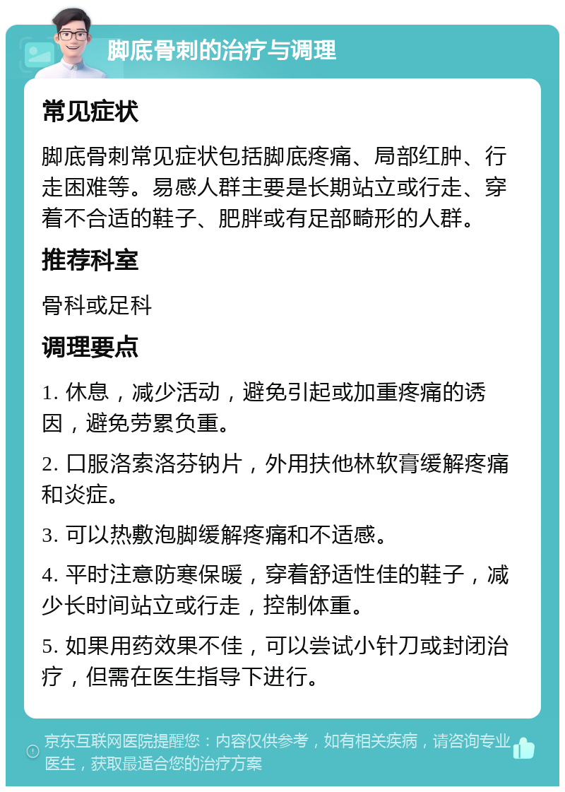 脚底骨刺的治疗与调理 常见症状 脚底骨刺常见症状包括脚底疼痛、局部红肿、行走困难等。易感人群主要是长期站立或行走、穿着不合适的鞋子、肥胖或有足部畸形的人群。 推荐科室 骨科或足科 调理要点 1. 休息，减少活动，避免引起或加重疼痛的诱因，避免劳累负重。 2. 口服洛索洛芬钠片，外用扶他林软膏缓解疼痛和炎症。 3. 可以热敷泡脚缓解疼痛和不适感。 4. 平时注意防寒保暖，穿着舒适性佳的鞋子，减少长时间站立或行走，控制体重。 5. 如果用药效果不佳，可以尝试小针刀或封闭治疗，但需在医生指导下进行。