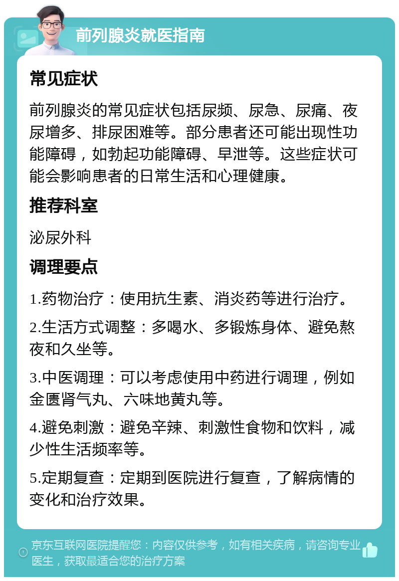 前列腺炎就医指南 常见症状 前列腺炎的常见症状包括尿频、尿急、尿痛、夜尿增多、排尿困难等。部分患者还可能出现性功能障碍，如勃起功能障碍、早泄等。这些症状可能会影响患者的日常生活和心理健康。 推荐科室 泌尿外科 调理要点 1.药物治疗：使用抗生素、消炎药等进行治疗。 2.生活方式调整：多喝水、多锻炼身体、避免熬夜和久坐等。 3.中医调理：可以考虑使用中药进行调理，例如金匮肾气丸、六味地黄丸等。 4.避免刺激：避免辛辣、刺激性食物和饮料，减少性生活频率等。 5.定期复查：定期到医院进行复查，了解病情的变化和治疗效果。