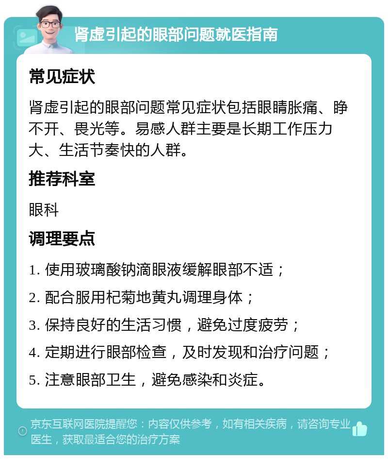 肾虚引起的眼部问题就医指南 常见症状 肾虚引起的眼部问题常见症状包括眼睛胀痛、睁不开、畏光等。易感人群主要是长期工作压力大、生活节奏快的人群。 推荐科室 眼科 调理要点 1. 使用玻璃酸钠滴眼液缓解眼部不适； 2. 配合服用杞菊地黄丸调理身体； 3. 保持良好的生活习惯，避免过度疲劳； 4. 定期进行眼部检查，及时发现和治疗问题； 5. 注意眼部卫生，避免感染和炎症。