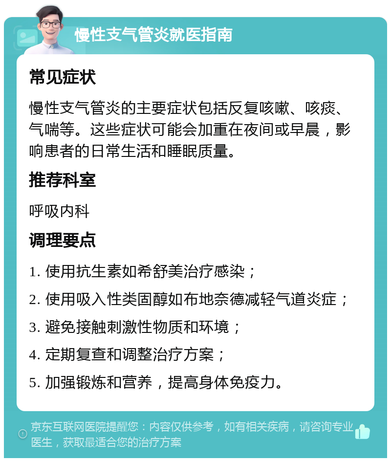 慢性支气管炎就医指南 常见症状 慢性支气管炎的主要症状包括反复咳嗽、咳痰、气喘等。这些症状可能会加重在夜间或早晨，影响患者的日常生活和睡眠质量。 推荐科室 呼吸内科 调理要点 1. 使用抗生素如希舒美治疗感染； 2. 使用吸入性类固醇如布地奈德减轻气道炎症； 3. 避免接触刺激性物质和环境； 4. 定期复查和调整治疗方案； 5. 加强锻炼和营养，提高身体免疫力。