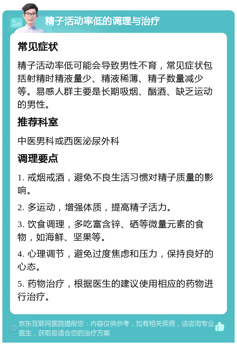 精子活动率低的调理与治疗 常见症状 精子活动率低可能会导致男性不育，常见症状包括射精时精液量少、精液稀薄、精子数量减少等。易感人群主要是长期吸烟、酗酒、缺乏运动的男性。 推荐科室 中医男科或西医泌尿外科 调理要点 1. 戒烟戒酒，避免不良生活习惯对精子质量的影响。 2. 多运动，增强体质，提高精子活力。 3. 饮食调理，多吃富含锌、硒等微量元素的食物，如海鲜、坚果等。 4. 心理调节，避免过度焦虑和压力，保持良好的心态。 5. 药物治疗，根据医生的建议使用相应的药物进行治疗。