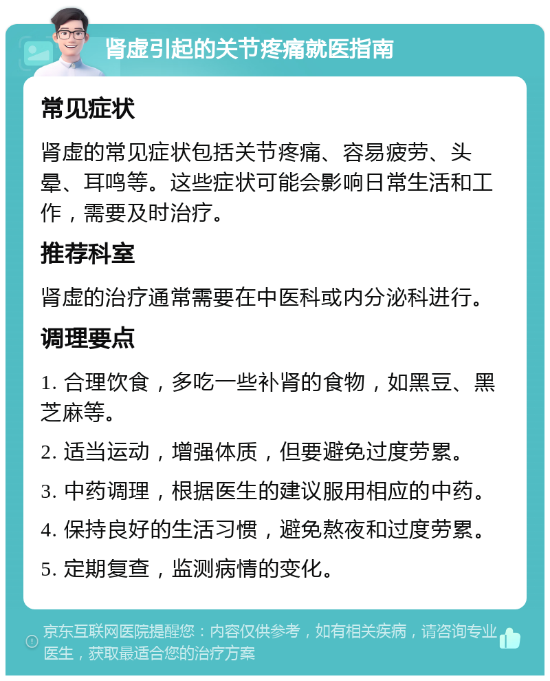 肾虚引起的关节疼痛就医指南 常见症状 肾虚的常见症状包括关节疼痛、容易疲劳、头晕、耳鸣等。这些症状可能会影响日常生活和工作，需要及时治疗。 推荐科室 肾虚的治疗通常需要在中医科或内分泌科进行。 调理要点 1. 合理饮食，多吃一些补肾的食物，如黑豆、黑芝麻等。 2. 适当运动，增强体质，但要避免过度劳累。 3. 中药调理，根据医生的建议服用相应的中药。 4. 保持良好的生活习惯，避免熬夜和过度劳累。 5. 定期复查，监测病情的变化。